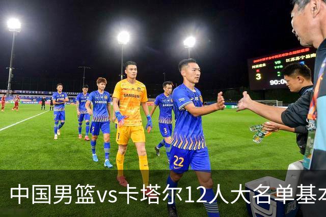 中国男篮vs卡塔尔12人大名单基本敲定！赵继伟国家队最后一舞，杨瀚森领衔三大内线，王俊杰盼爆发